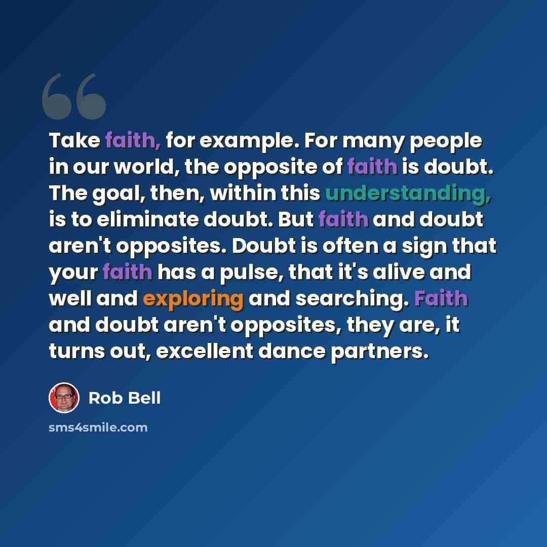 “Take faith, for example. For many people in our world, the opposite of faith is doubt. The goal, then, within this understanding, is to eliminate doubt. But faith and doubt aren't opposites. Doubt is often a sign that your faith has a pulse, that it's alive and well and exploring and searching…” quote by Rob Bell