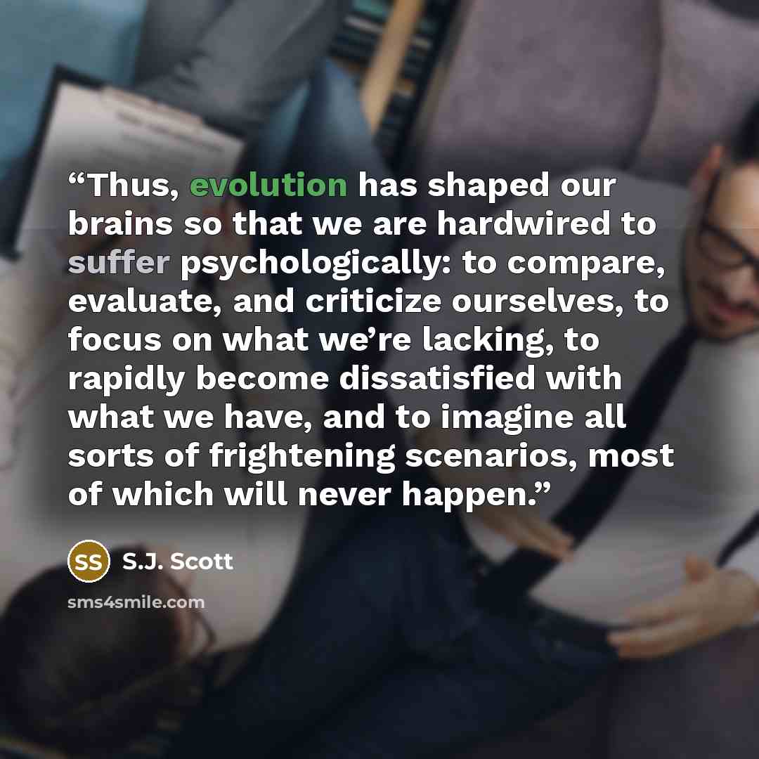 “Thus, evolution has shaped our brains so that we are hardwired to suffer psychologically: to compare, evaluate, and criticize ourselves, to focus on what we’re lacking, to rapidly become dissatisfied with what we have, and to imagine all sorts of frightening scenarios, most of which will never…” quote by S.J. Scott