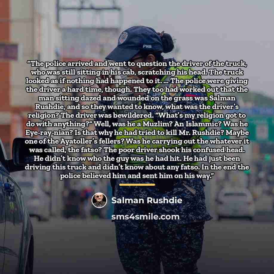 “The police arrived and went to question the driver of the truck, who was still sitting in his cab, scratching his head. The truck looked as if nothing had happened to it. … The police were giving the driver a hard time, though. They too had worked out that the man sitting dazed and wounded on the…” quote by Salman Rushdie