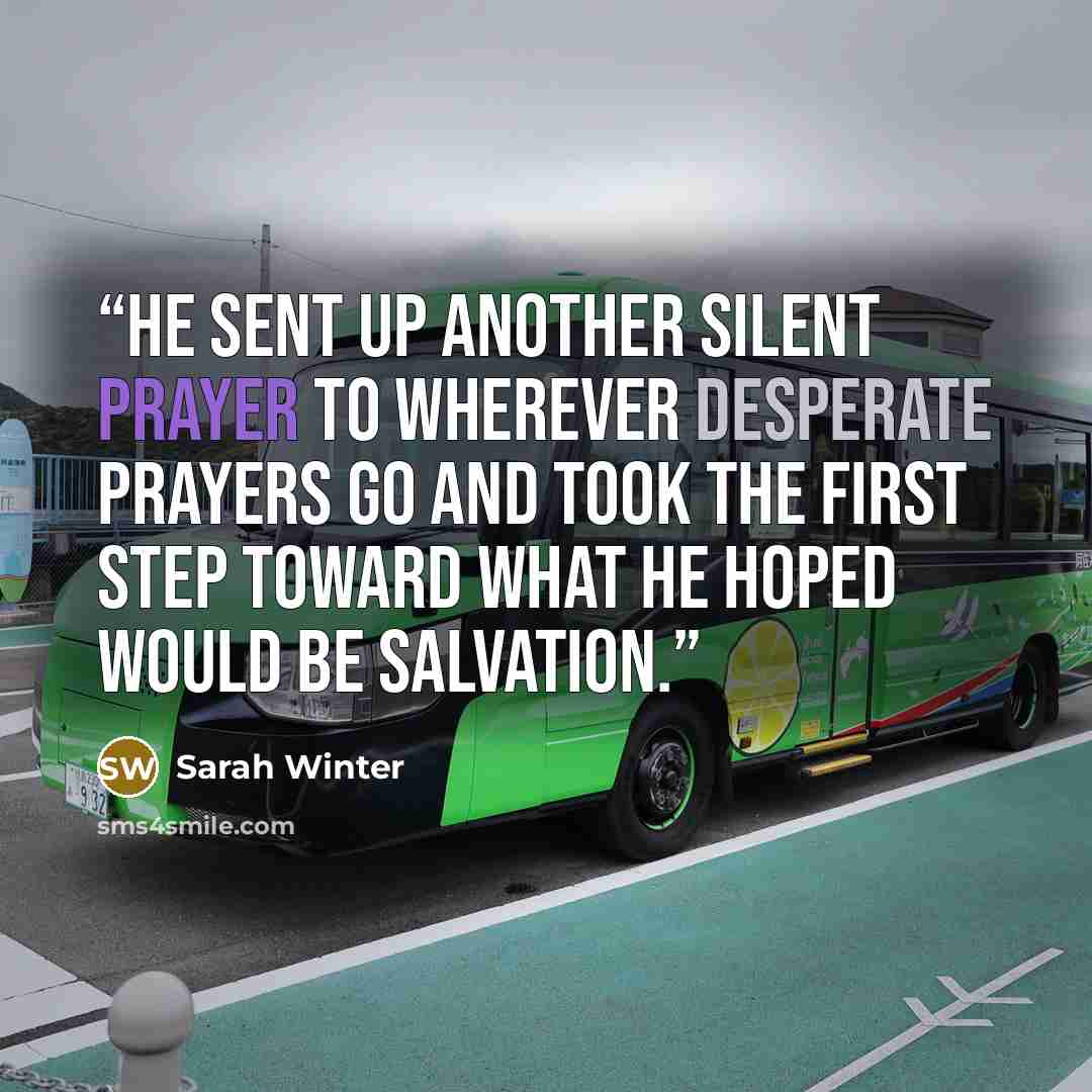 “He sent up another silent prayer to wherever desperate prayers go and took the first step toward what he hoped would be salvation.” quote by Sarah Winter