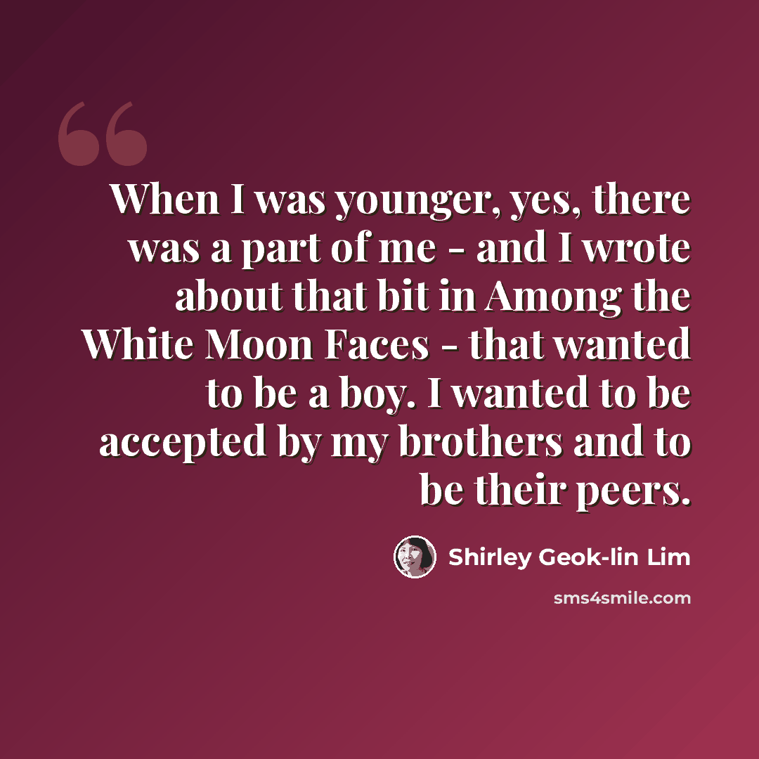 “When I was younger, yes, there was a part of me - and I wrote about that bit in Among the White Moon Faces - that wanted to be a boy. I wanted to be accepted by my brothers and to be their peers.” quote by Shirley Geok-lin Lim