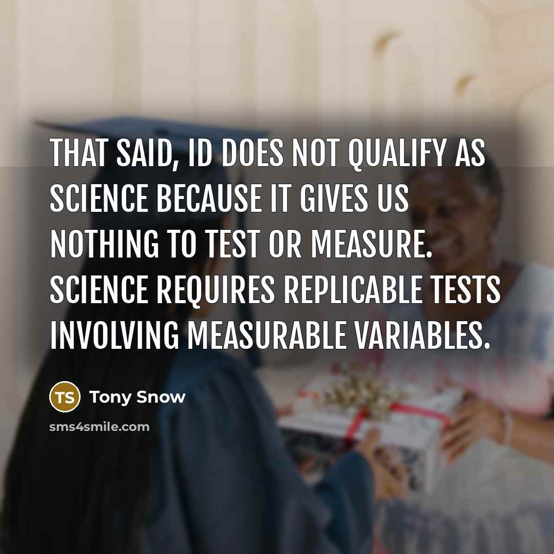 “That said, ID does not qualify as science because it gives us nothing to test or measure. Science requires replicable tests involving measurable variables.” quote by Tony Snow