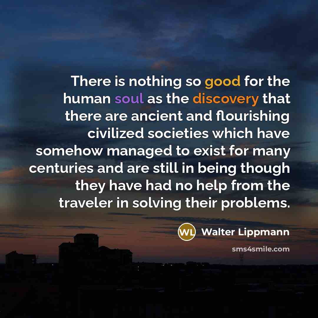 “There is nothing so good for the human soul as the discovery that there are ancient and flourishing civilized societies which have somehow managed to exist for many centuries and are still in being though they have had no help from the traveler in solving their problems.” quote by Walter Lippmann