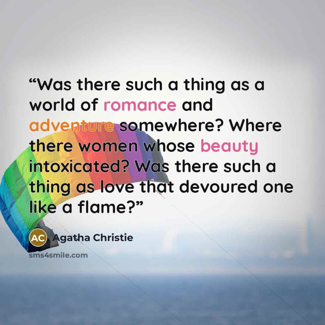 “Was there such a thing as a world of romance and adventure somewhere? Where there women whose beauty intoxicated? Was there such a thing as love that devoured one like a flame?” quote by Agatha Christie