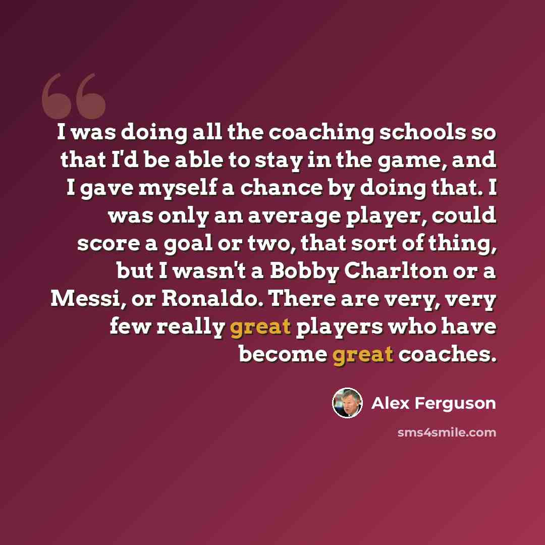 “I was doing all the coaching schools so that I'd be able to stay in the game, and I gave myself a chance by doing that. I was only an average player, could score a goal or two, that sort of thing, but I wasn't a Bobby Charlton or a Messi, or Ronaldo. There are very, very few really great players…” quote by Alex Ferguson