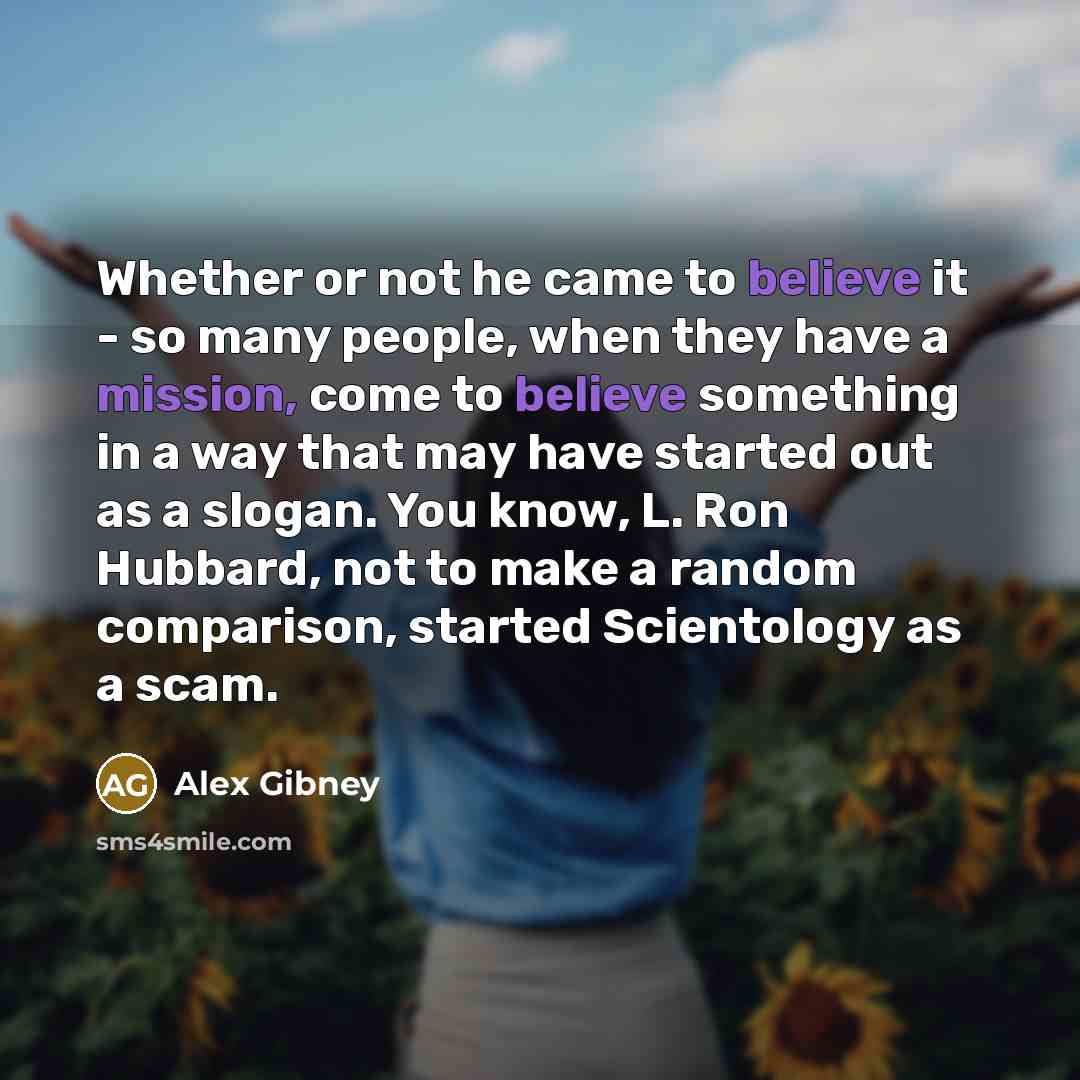 “Whether or not he came to believe it - so many people, when they have a mission, come to believe something in a way that may have started out as a slogan. You know, L. Ron Hubbard, not to make a random comparison, started Scientology as a scam.” quote by Alex Gibney