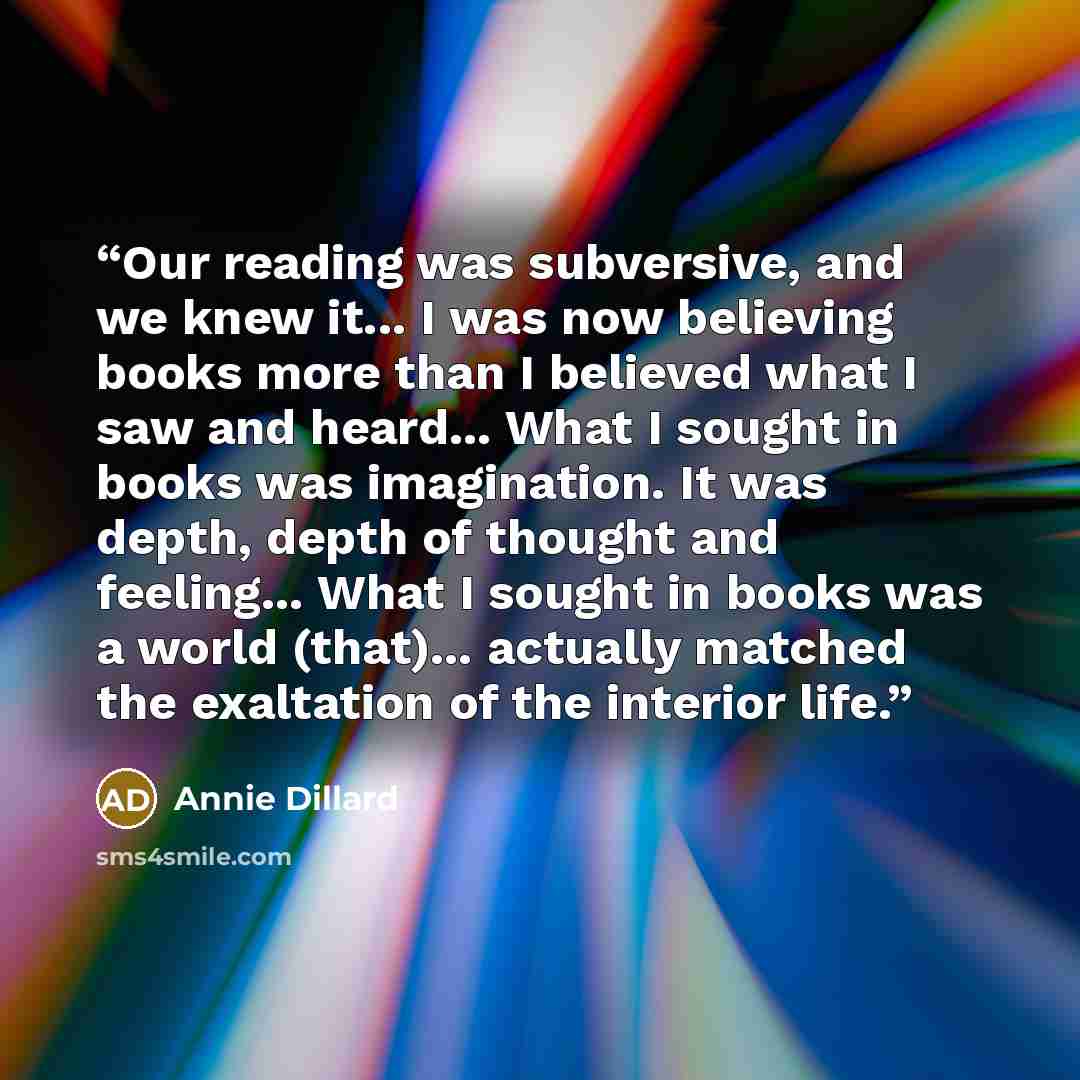 “Our reading was subversive, and we knew it... I was now believing books more than I believed what I saw and heard... What I sought in books was imagination. It was depth, depth of thought and feeling... What I sought in books was a world (that)... actually matched the exaltation of the interior…” quote by Annie Dillard