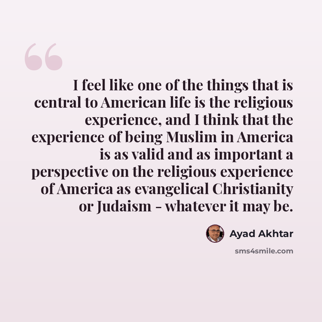 “I feel like one of the things that is central to American life is the religious experience, and I think that the experience of being Muslim in America is as valid and as important a perspective on the religious experience of America as evangelical Christianity or Judaism - whatever it may be.” quote by Ayad Akhtar