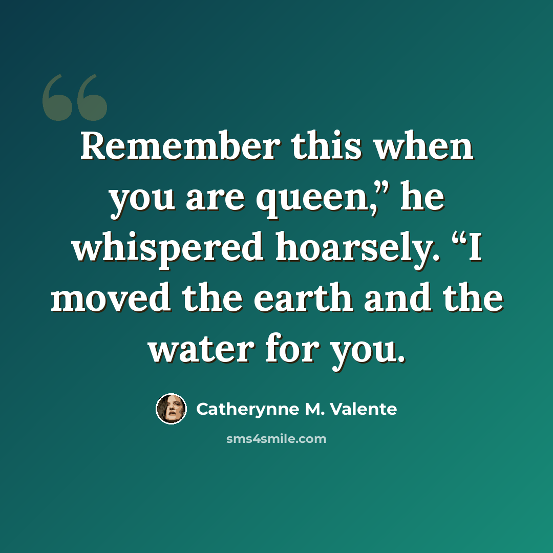 “Remember this when you are queen,” he whispered hoarsely. “I moved the earth and the water for you.” quote by Catherynne M. Valente