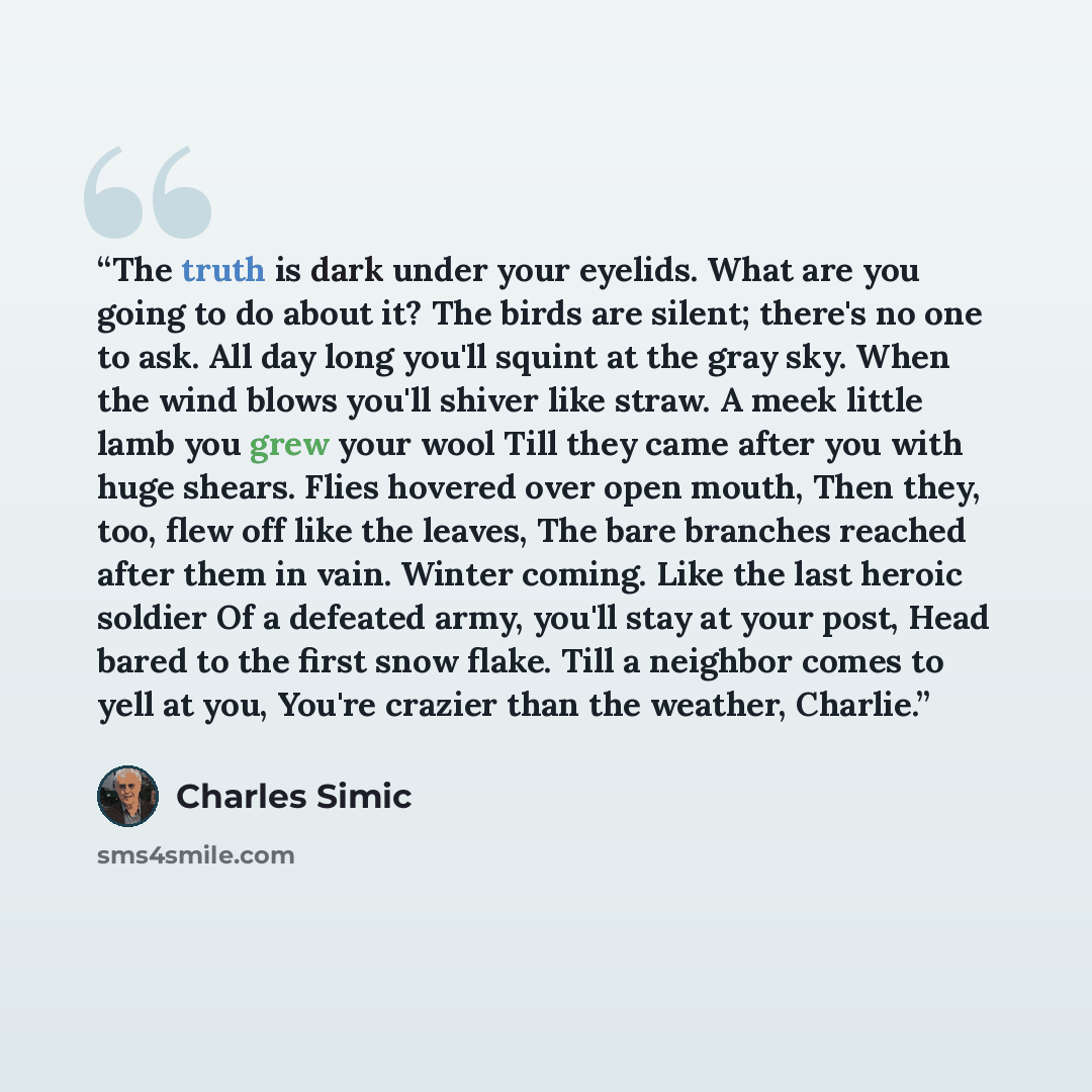 “The truth is dark under your eyelids. What are you going to do about it? The birds are silent; there's no one to ask. All day long you'll squint at the gray sky. When the wind blows you'll shiver like straw. A meek little lamb you grew your wool Till they came after you with huge shears. Flies…” quote by Charles Simic