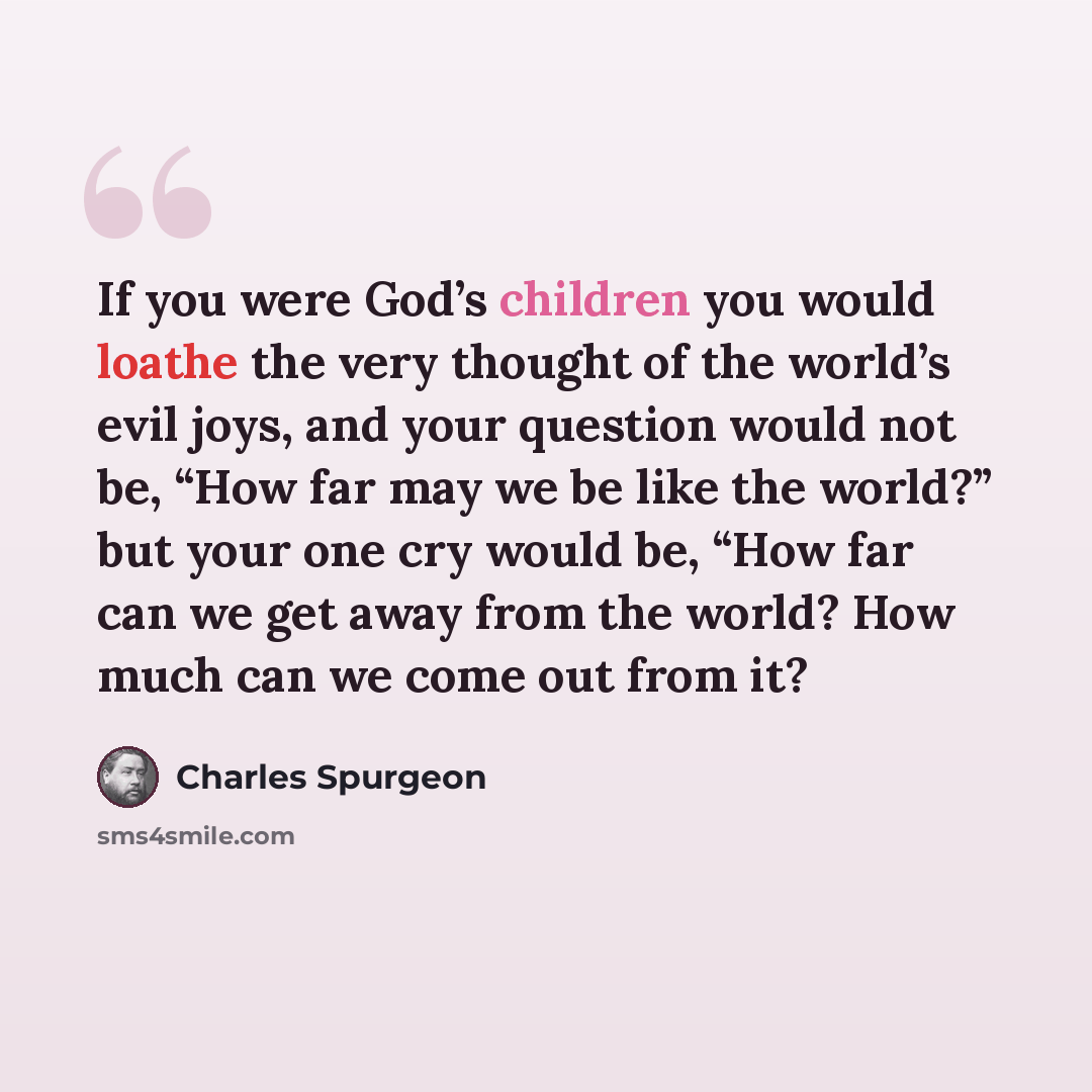“If you were God’s children you would loathe the very thought of the world’s evil joys, and your question would not be, “How far may we be like the world?” but your one cry would be, “How far can we get away from the world? How much can we come out from it?” quote by Charles Spurgeon