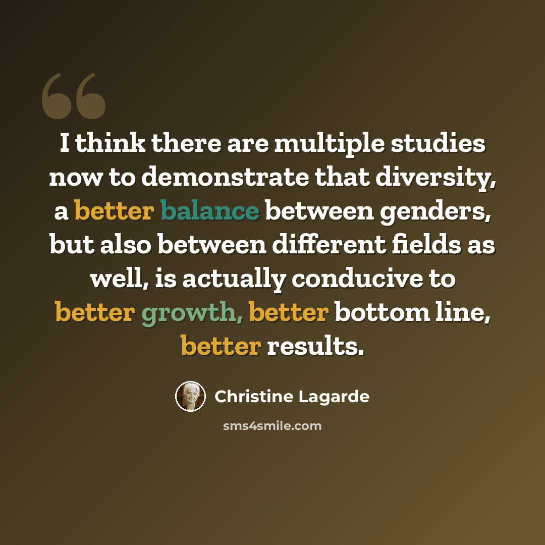 “I think there are multiple studies now to demonstrate that diversity, a better balance between genders, but also between different fields as well, is actually conducive to better growth, better bottom line, better results.” quote by Christine Lagarde