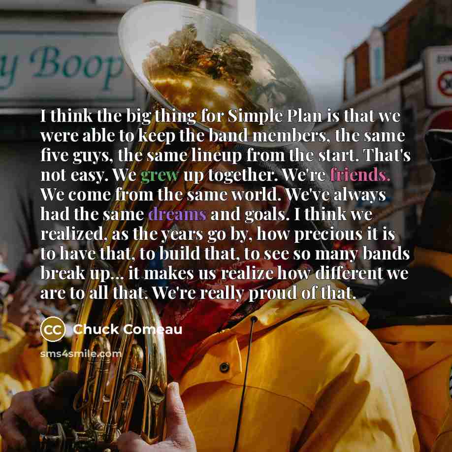 “I think the big thing for Simple Plan is that we were able to keep the band members, the same five guys, the same lineup from the start. That's not easy. We grew up together. We're friends. We come from the same world. We've always had the same dreams and goals. I think we realized, as the years…” quote by Chuck Comeau