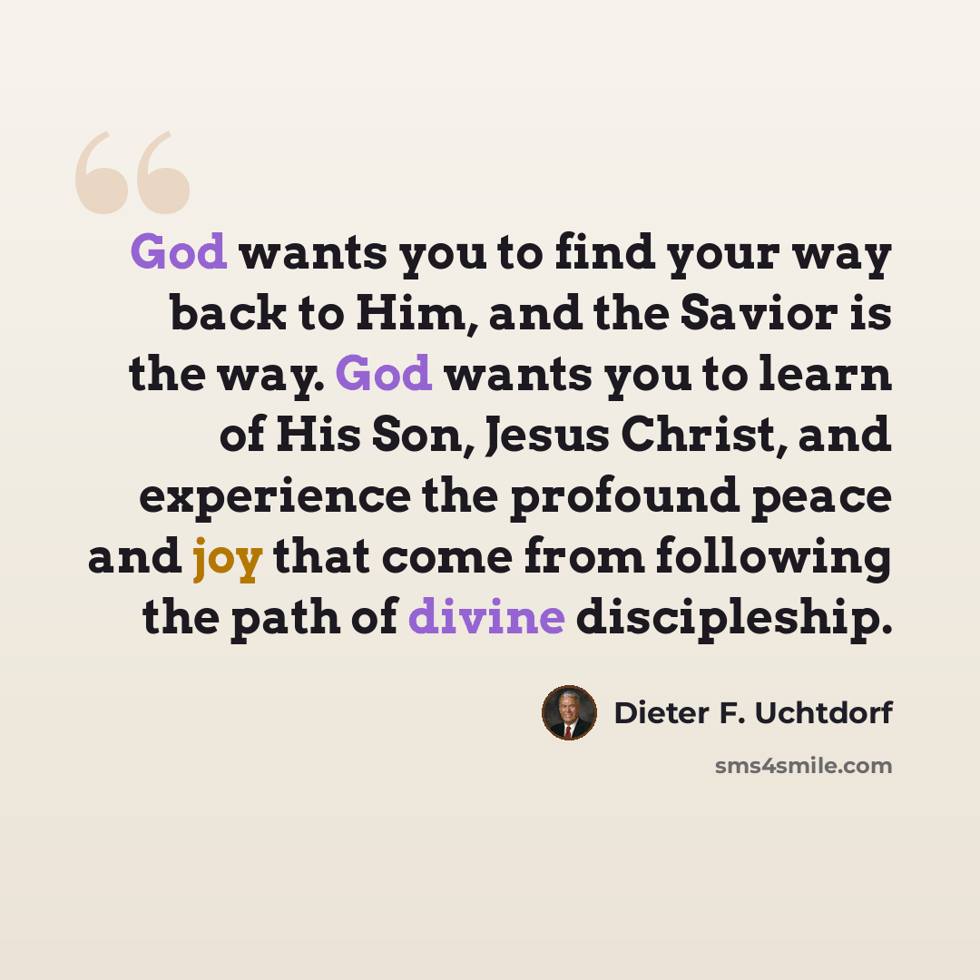 “God wants you to find your way back to Him, and the Savior is the way. God wants you to learn of His Son, Jesus Christ, and experience the profound peace and joy that come from following the path of divine discipleship.” quote by Dieter F. Uchtdorf