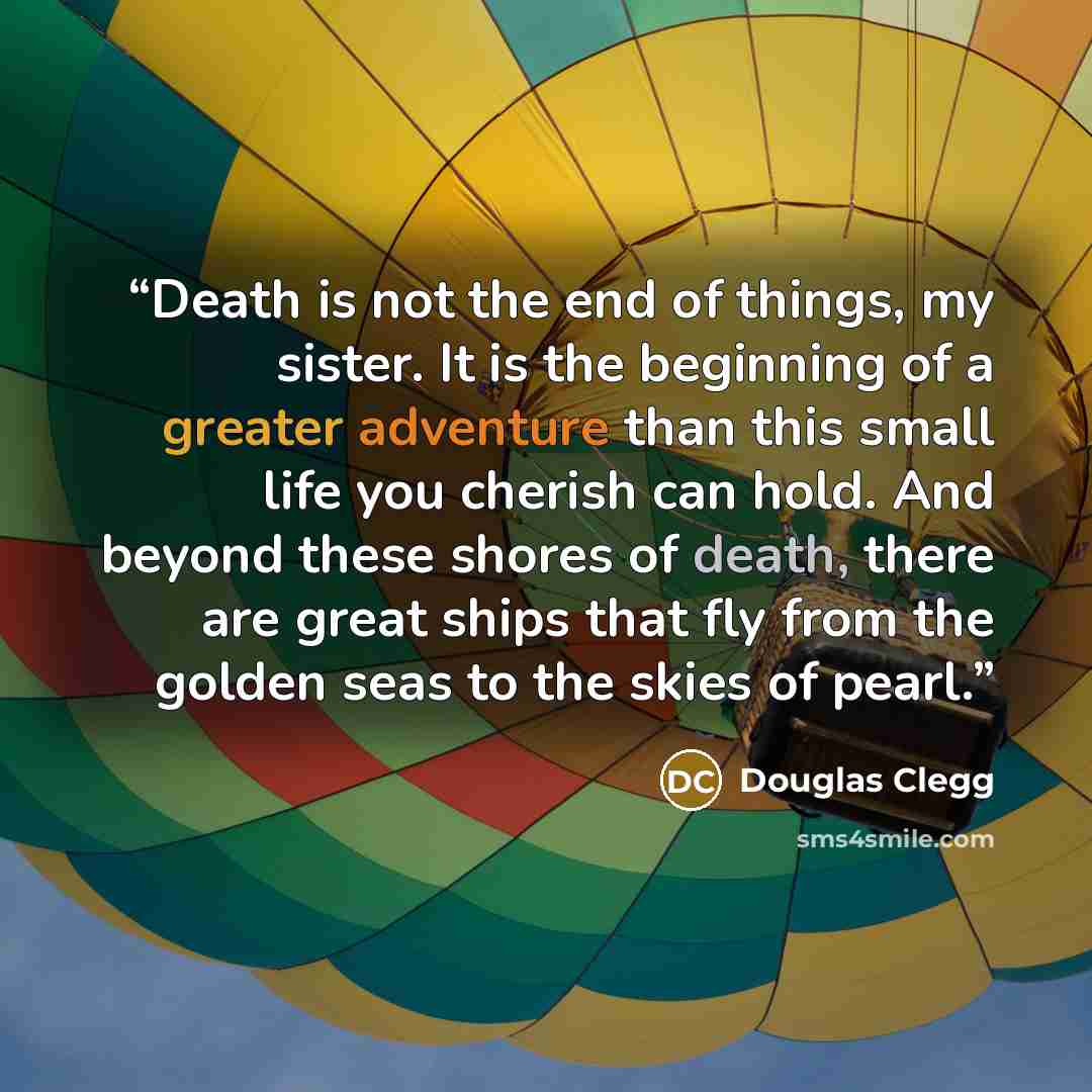 “Death is not the end of things, my sister. It is the beginning of a greater adventure than this small life you cherish can hold. And beyond these shores of death, there are great ships that fly from the golden seas to the skies of pearl.” quote by Douglas Clegg