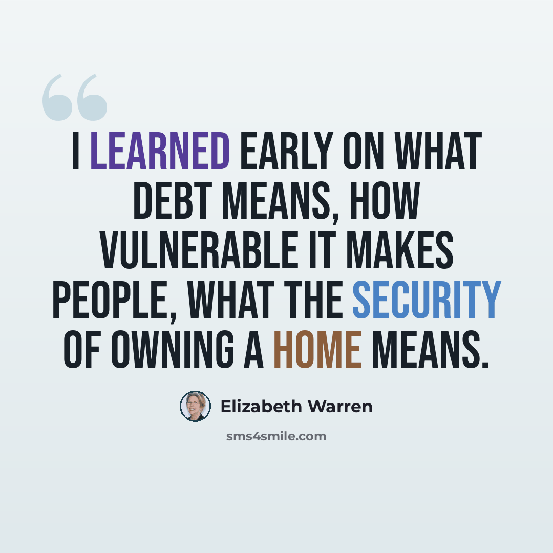 “I learned early on what debt means, how vulnerable it makes people, what the security of owning a home means.” quote by Elizabeth Warren