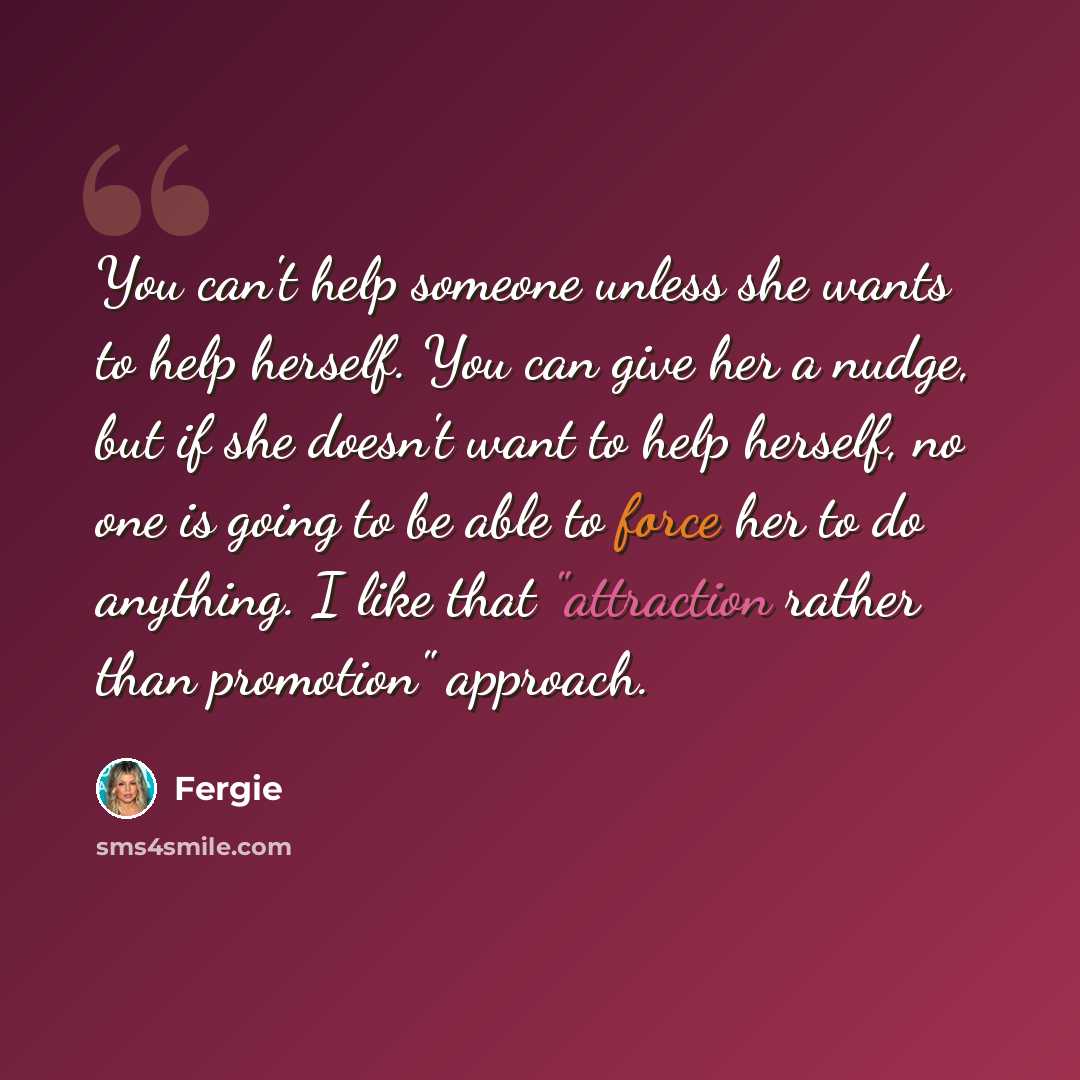 “You can't help someone unless she wants to help herself. You can give her a nudge, but if she doesn't want to help herself, no one is going to be able to force her to do anything. I like that "attraction rather than promotion" approach.” quote by Fergie