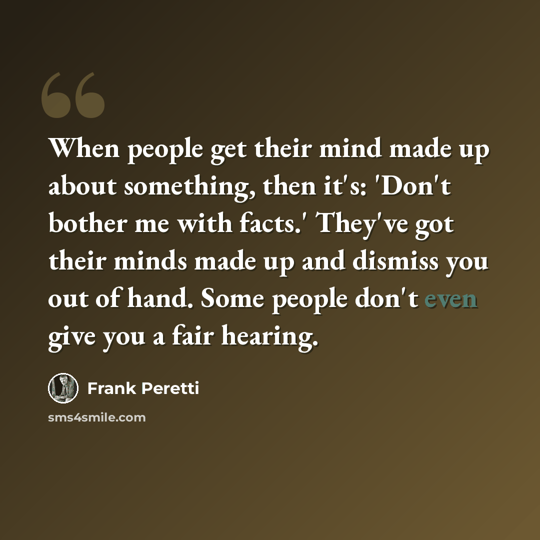 “When people get their mind made up about something, then it's: 'Don't bother me with facts.' They've got their minds made up and dismiss you out of hand. Some people don't even give you a fair hearing.” quote by Frank Peretti