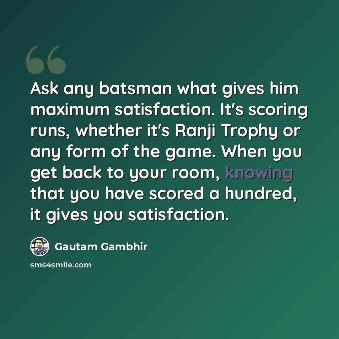 “Ask any batsman what gives him maximum satisfaction. It's scoring runs, whether it's Ranji Trophy or any form of the game. When you get back to your room, knowing that you have scored a hundred, it gives you satisfaction.” quote by Gautam Gambhir