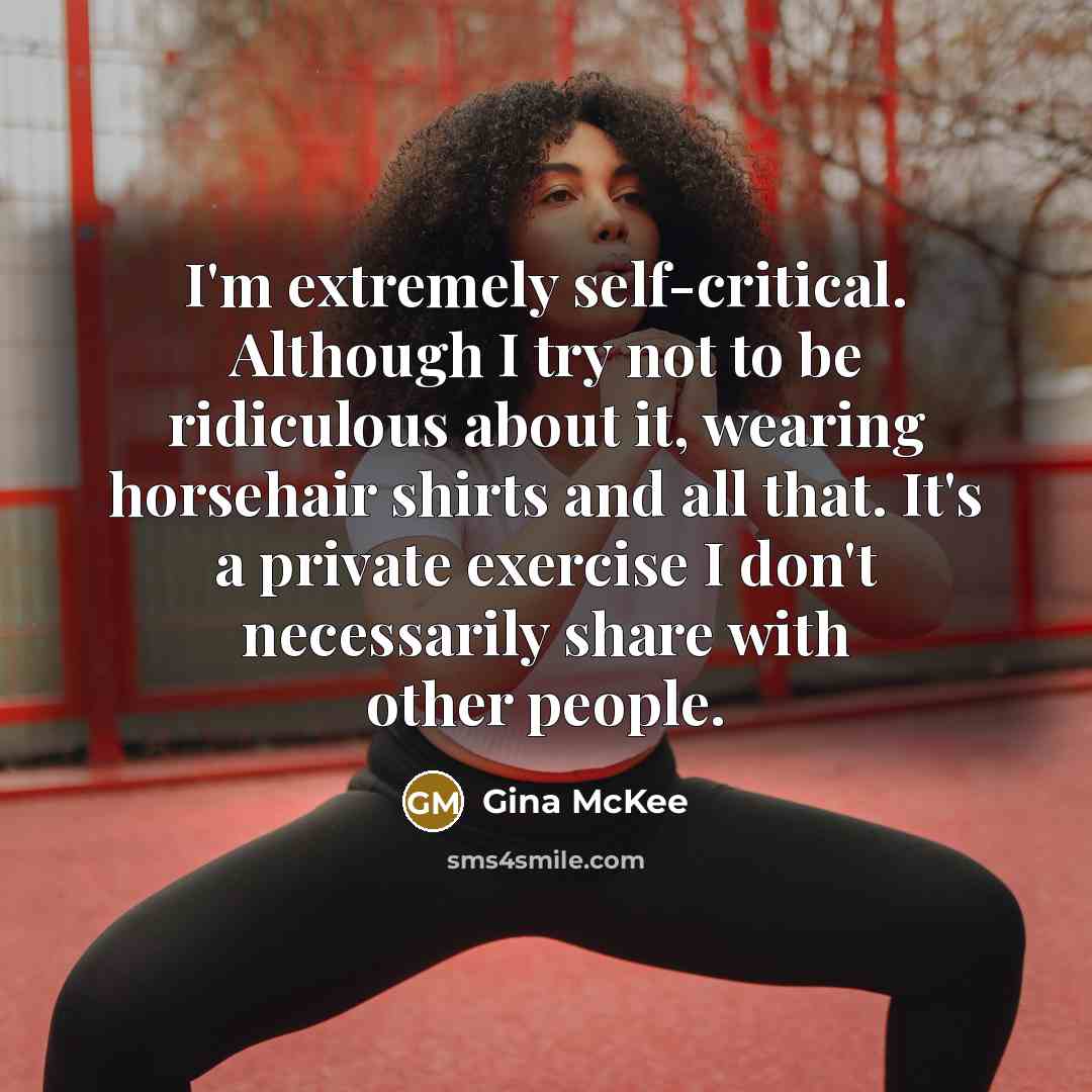 “I'm extremely self-critical. Although I try not to be ridiculous about it, wearing horsehair shirts and all that. It's a private exercise I don't necessarily share with other people.” quote by Gina McKee