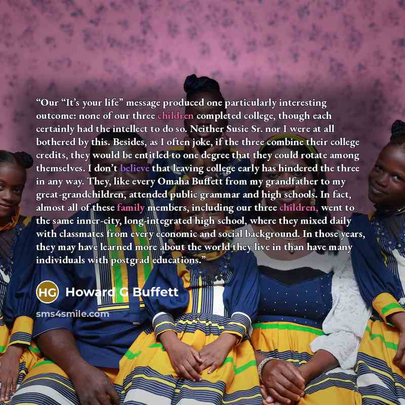 “Our “It’s your life” message produced one particularly interesting outcome: none of our three children completed college, though each certainly had the intellect to do so. Neither Susie Sr. nor I were at all bothered by this. Besides, as I often joke, if the three combine their college credits…” quote by Howard G Buffett