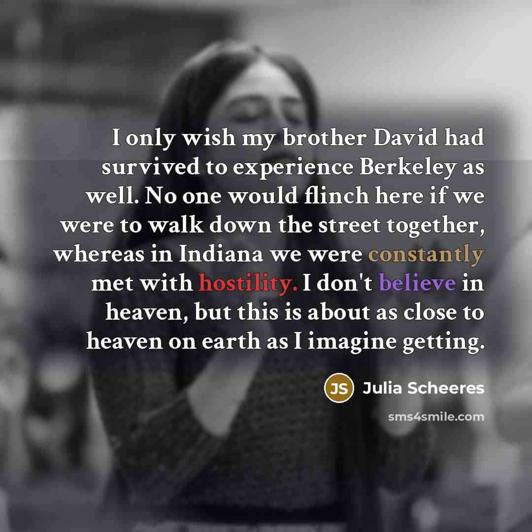 “I only wish my brother David had survived to experience Berkeley as well. No one would flinch here if we were to walk down the street together, whereas in Indiana we were constantly met with hostility. I don't believe in heaven, but this is about as close to heaven on earth as I imagine getting.” quote by Julia Scheeres