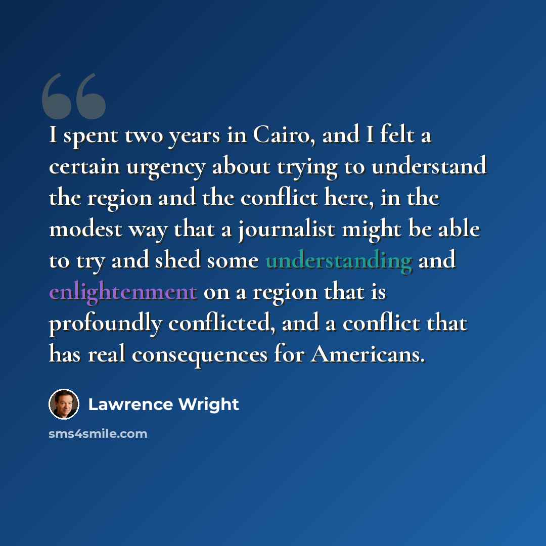 “I spent two years in Cairo, and I felt a certain urgency about trying to understand the region and the conflict here, in the modest way that a journalist might be able to try and shed some understanding and enlightenment on a region that is profoundly conflicted, and a conflict that has real…” quote by Lawrence Wright