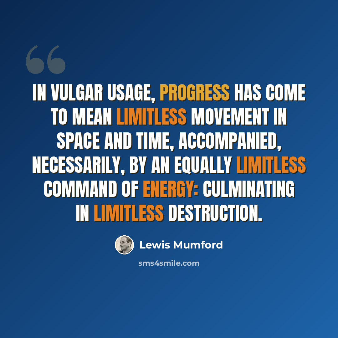 “In vulgar usage, progress has come to mean limitless movement in space and time, accompanied, necessarily, by an equally limitless command of energy: culminating in limitless destruction.” quote by Lewis Mumford