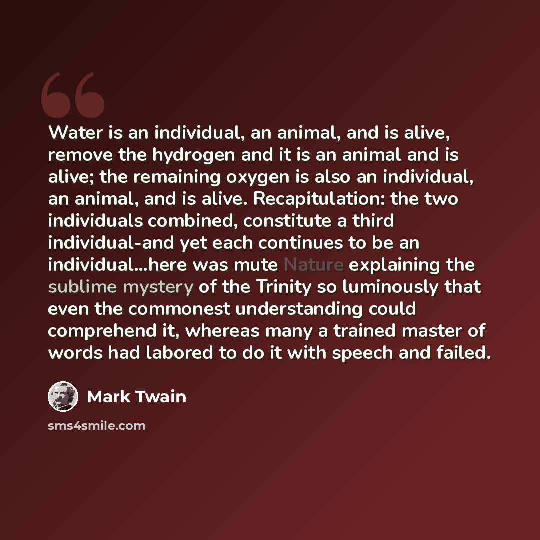 “Water is an individual, an animal, and is alive, remove the hydrogen and it is an animal and is alive; the remaining oxygen is also an individual, an animal, and is alive. Recapitulation: the two individuals combined, constitute a third individual-and yet each continues to be an individual…here…” quote by Mark Twain