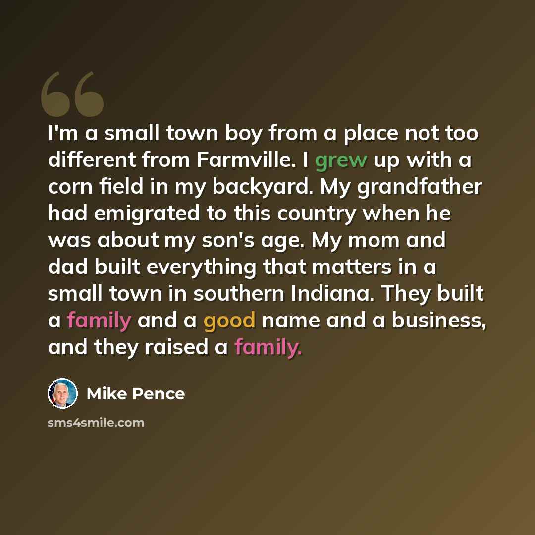 “I'm a small town boy from a place not too different from Farmville. I grew up with a corn field in my backyard. My grandfather had emigrated to this country when he was about my son's age. My mom and dad built everything that matters in a small town in southern Indiana. They built a family and a…” quote by Mike Pence