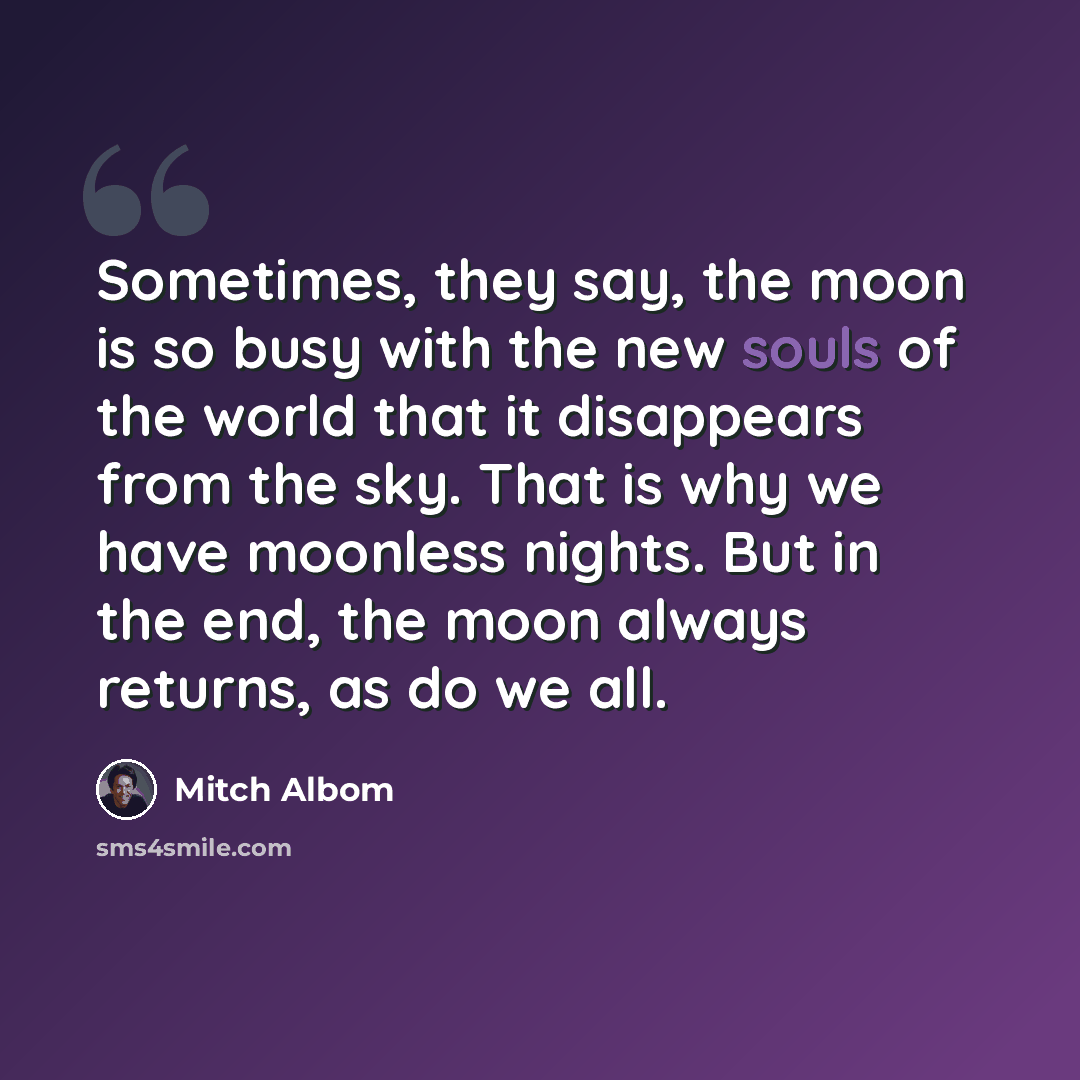 “Sometimes, they say, the moon is so busy with the new souls of the world that it disappears from the sky. That is why we have moonless nights. But in the end, the moon always returns, as do we all.” quote by Mitch Albom