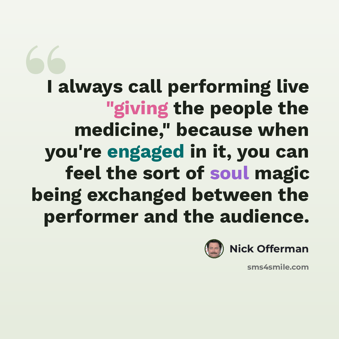 “I always call performing live "giving the people the medicine," because when you're engaged in it, you can feel the sort of soul magic being exchanged between the performer and the audience.” quote by Nick Offerman