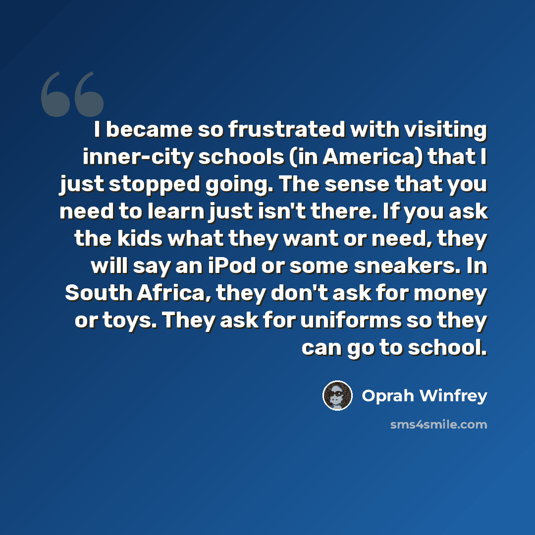“I became so frustrated with visiting inner-city schools (in America) that I just stopped going. The sense that you need to learn just isn't there. If you ask the kids what they want or need, they will say an iPod or some sneakers. In South Africa, they don't ask for money or toys. They ask for…” quote by Oprah Winfrey
