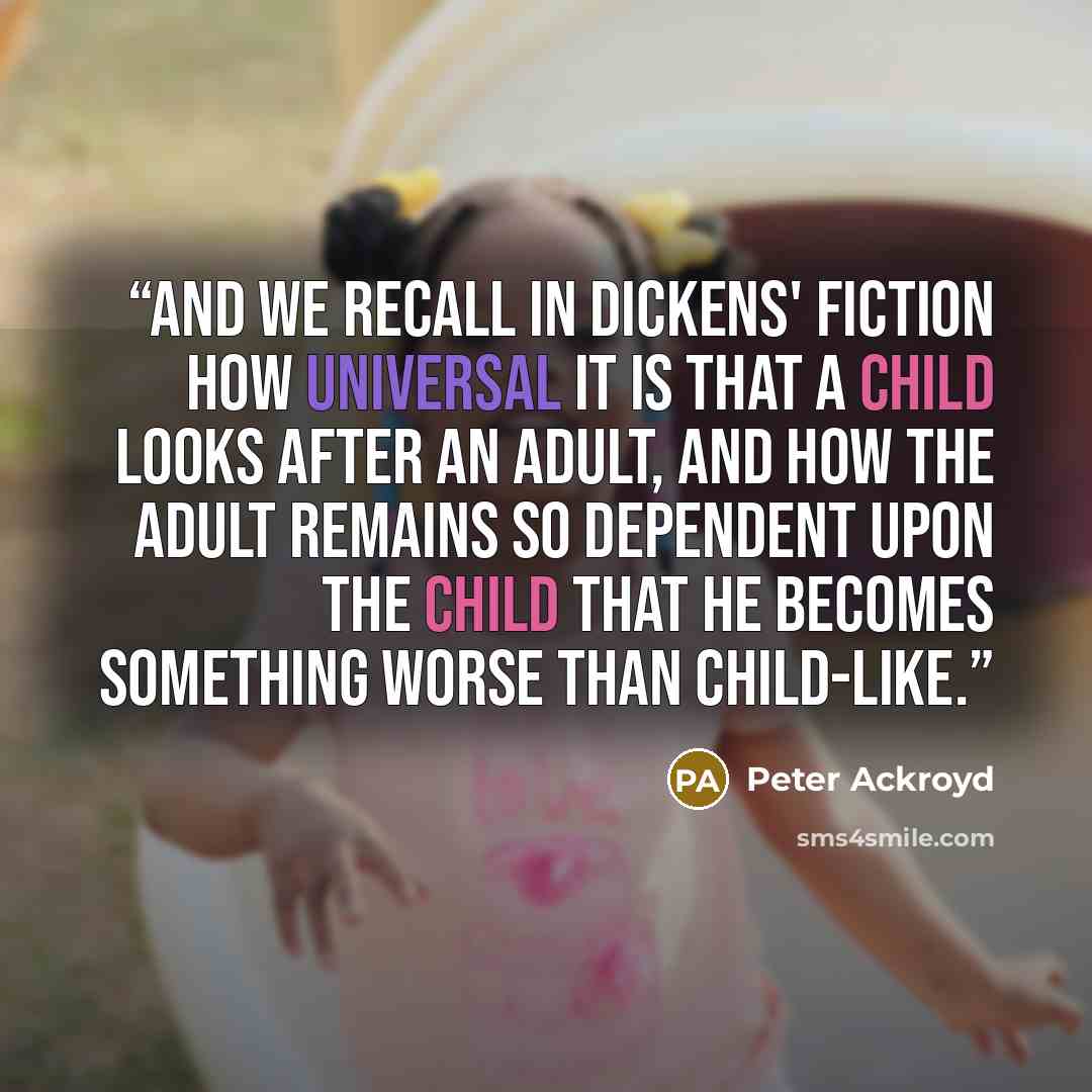 “And we recall in Dickens' fiction how universal it is that a child looks after an adult, and how the adult remains so dependent upon the child that he becomes something worse than child-like.” quote by Peter Ackroyd