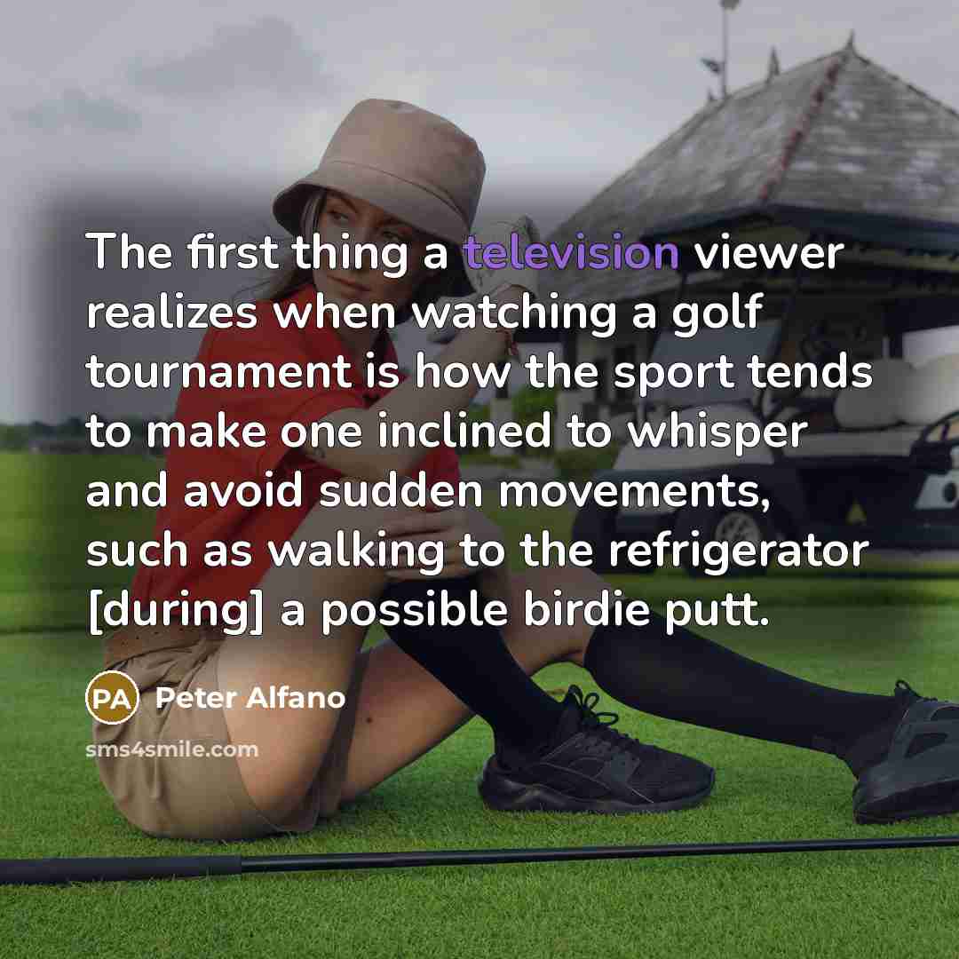 “The first thing a television viewer realizes when watching a golf tournament is how the sport tends to make one inclined to whisper and avoid sudden movements, such as walking to the refrigerator [during] a possible birdie putt.” quote by Peter Alfano