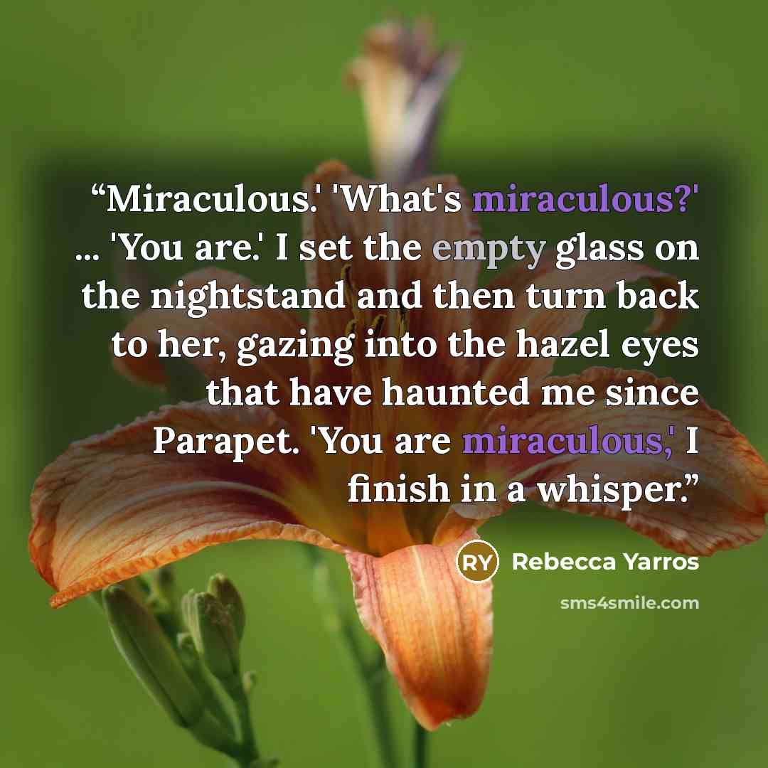 “Miraculous.' 'What's miraculous?' ... 'You are.' I set the empty glass on the nightstand and then turn back to her, gazing into the hazel eyes that have haunted me since Parapet. 'You are miraculous,' I finish in a whisper.” quote by Rebecca Yarros