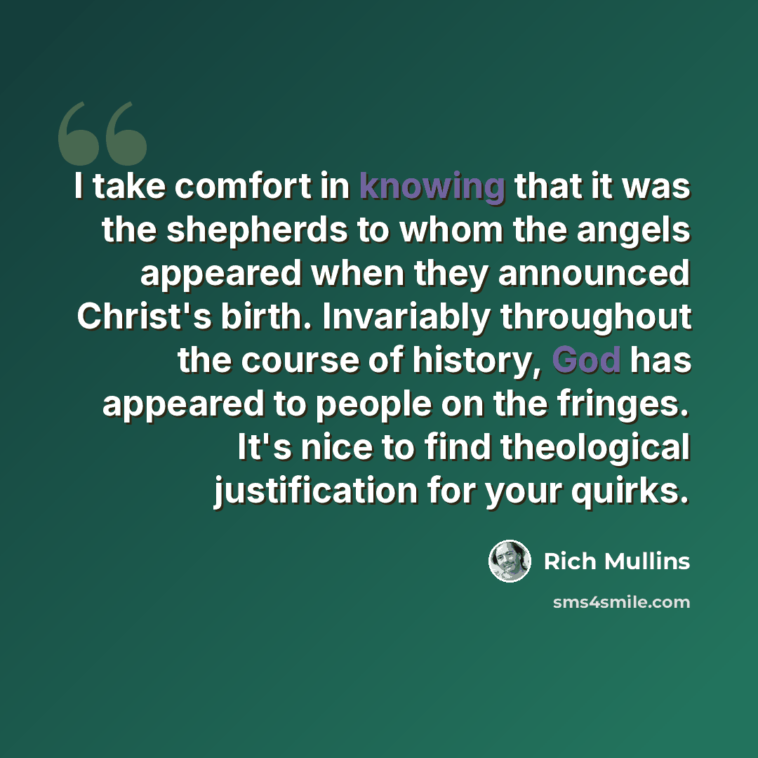 “I take comfort in knowing that it was the shepherds to whom the angels appeared when they announced Christ's birth. Invariably throughout the course of history, God has appeared to people on the fringes. It's nice to find theological justification for your quirks.” quote by Rich Mullins