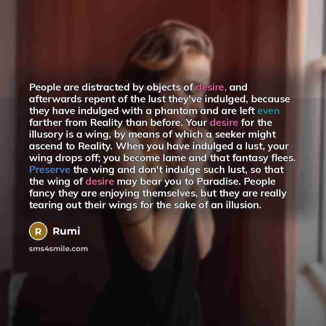 “People are distracted by objects of desire, and afterwards repent of the lust they've indulged, because they have indulged with a phantom and are left even farther from Reality than before. Your desire for the illusory is a wing, by means of which a seeker might ascend to Reality. When you have…” quote by Rumi