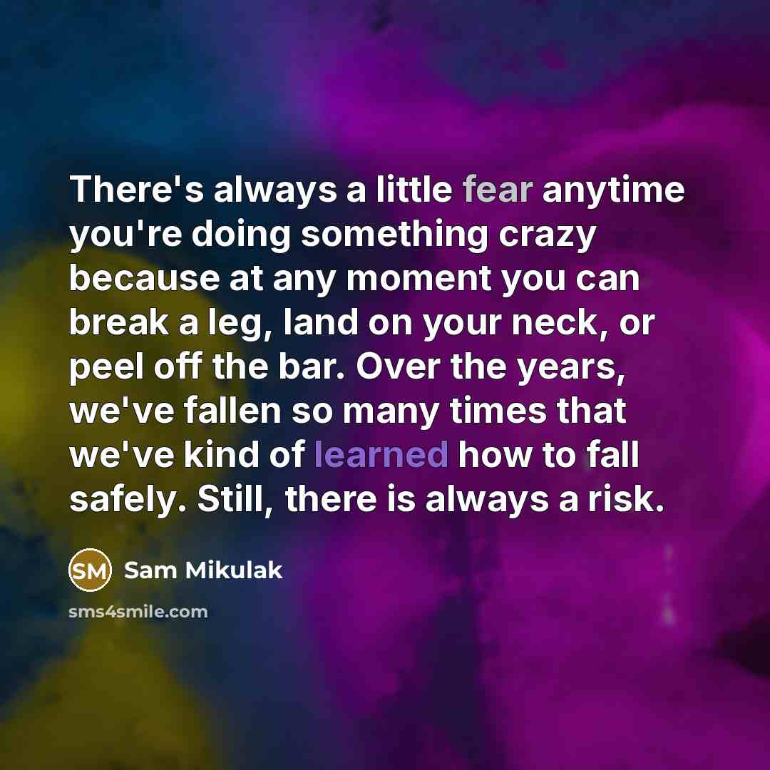 “There's always a little fear anytime you're doing something crazy because at any moment you can break a leg, land on your neck, or peel off the bar. Over the years, we've fallen so many times that we've kind of learned how to fall safely. Still, there is always a risk.” quote by Sam Mikulak