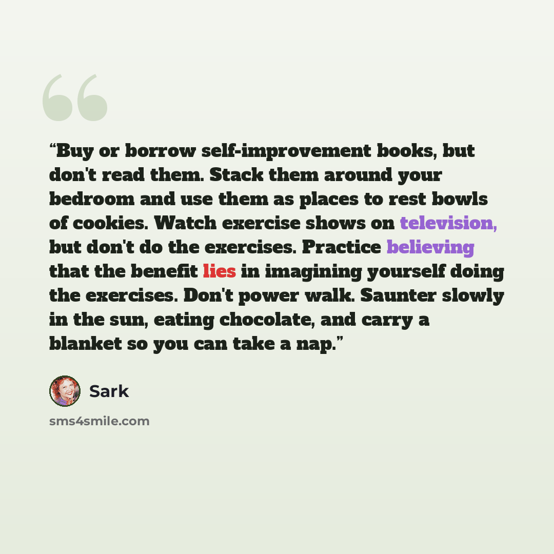 “Buy or borrow self-improvement books, but don't read them. Stack them around your bedroom and use them as places to rest bowls of cookies. Watch exercise shows on television, but don't do the exercises. Practice believing that the benefit lies in imagining yourself doing the exercises. Don't power…” quote by SARK