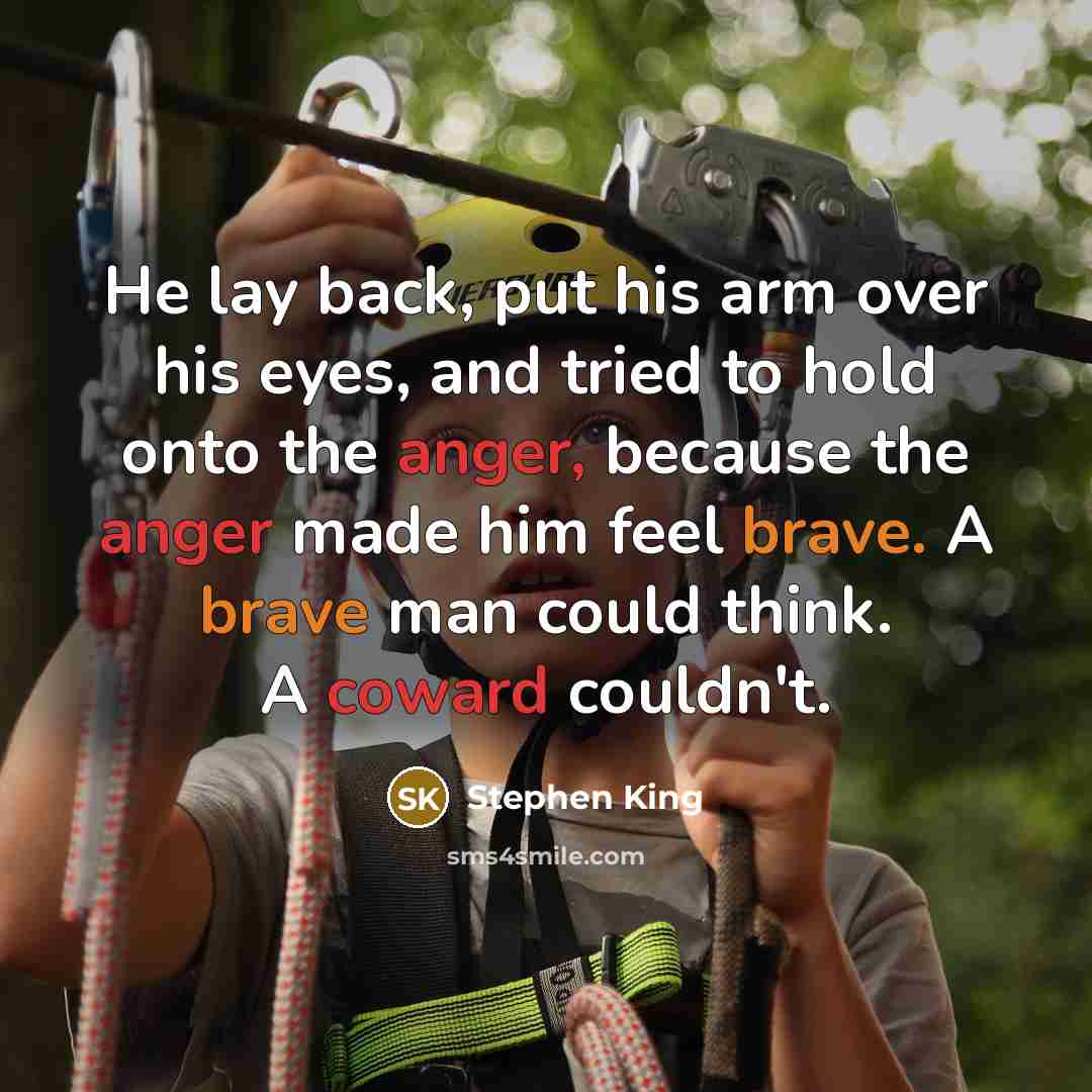 “He lay back, put his arm over his eyes, and tried to hold onto the anger, because the anger made him feel brave. A brave man could think. A coward couldn't.” quote by Stephen King
