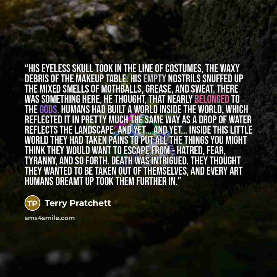 “His eyeless skull took in the line of costumes, the waxy debris of the makeup table. His empty nostrils snuffed up the mixed smells of mothballs, grease, and sweat. There was something here, he thought, that nearly belonged to the gods. Humans had built a world inside the world, which reflected it…” quote by Terry Pratchett