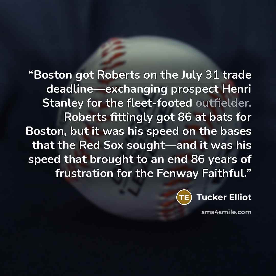 “Boston got Roberts on the July 31 trade deadline—exchanging prospect Henri Stanley for the fleet-footed outfielder. Roberts fittingly got 86 at bats for Boston, but it was his speed on the bases that the Red Sox sought—and it was his speed that brought to an end 86 years of frustration for the…” quote by Tucker Elliot