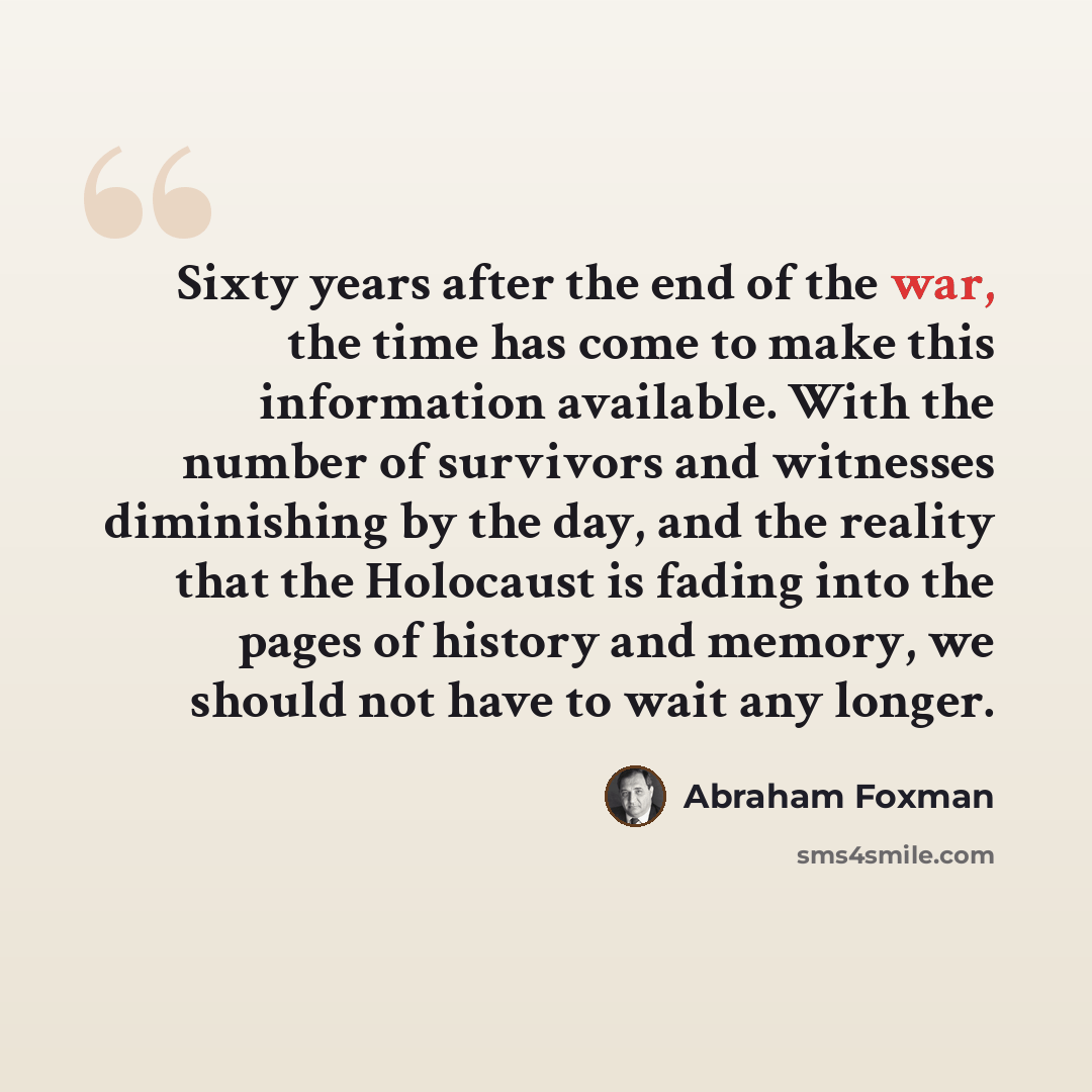 “Sixty years after the end of the war, the time has come to make this information available. With the number of survivors and witnesses diminishing by the day, and the reality that the Holocaust is fading into the pages of history and memory, we should not have to wait any longer.” quote by Abraham Foxman