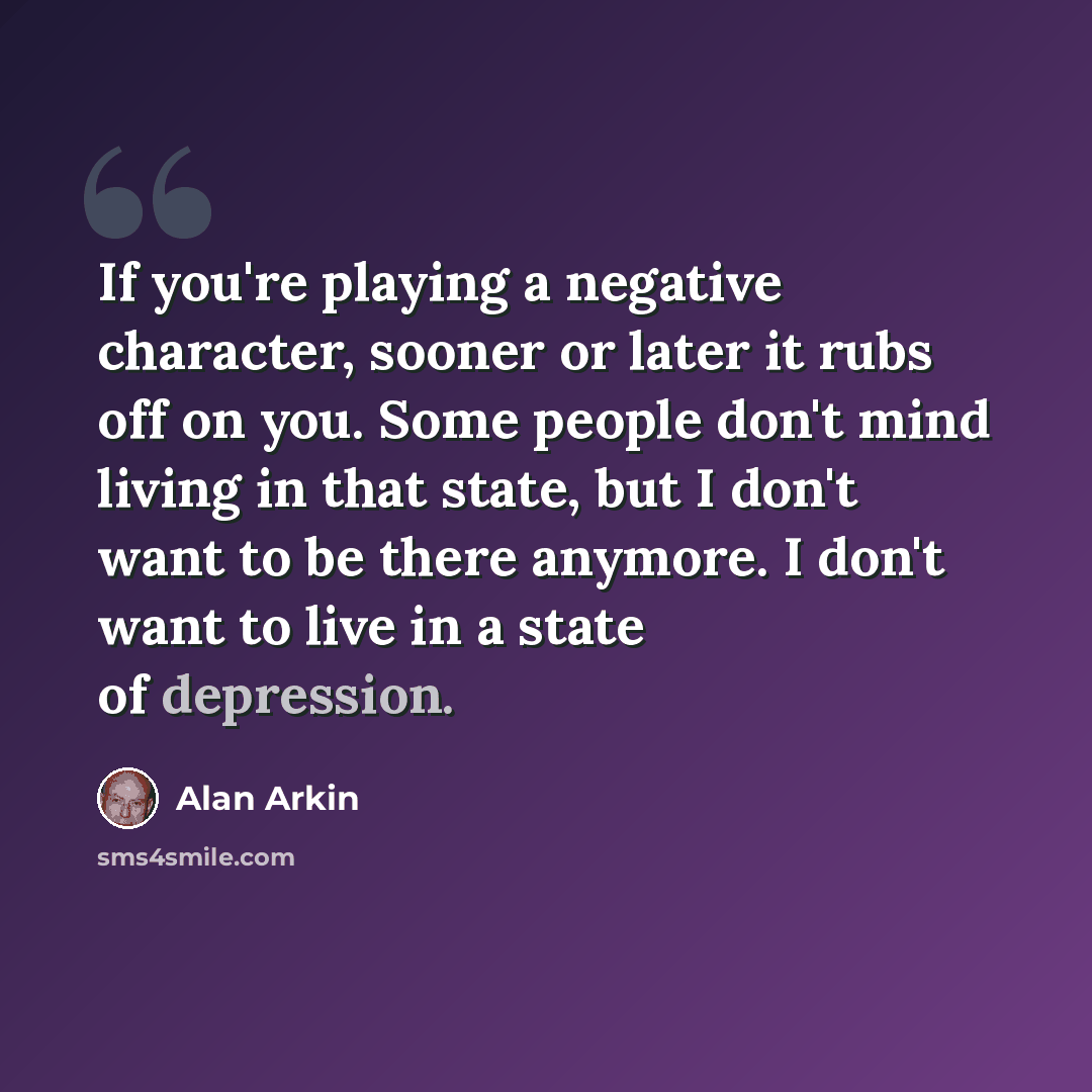 “If you're playing a negative character, sooner or later it rubs off on you. Some people don't mind living in that state, but I don't want to be there anymore. I don't want to live in a state of depression.” quote by Alan Arkin