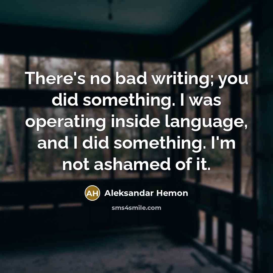 “There's no bad writing; you did something. I was operating inside language, and I did something. I'm not ashamed of it.” quote by Aleksandar Hemon