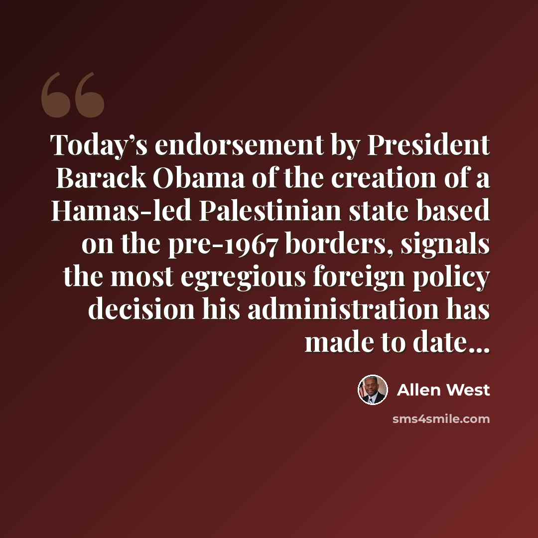 “Today’s endorsement by President Barack Obama of the creation of a Hamas-led Palestinian state based on the pre-1967 borders, signals the most egregious foreign policy decision his administration has made to date...” quote by Allen West