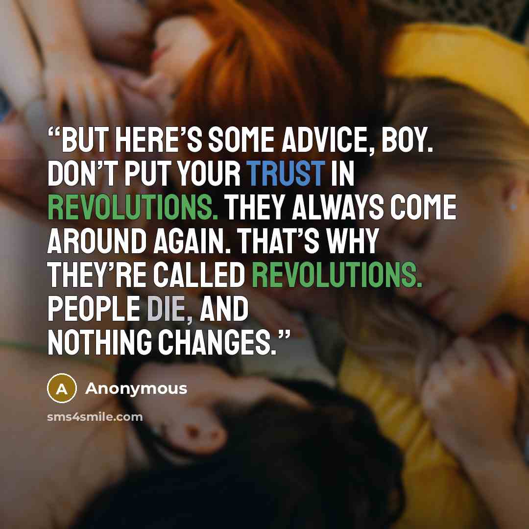 “But here’s some advice, boy. Don’t put your trust in revolutions. They always come around again. That’s why they’re called revolutions. People die, and nothing changes.” quote by Anonymous