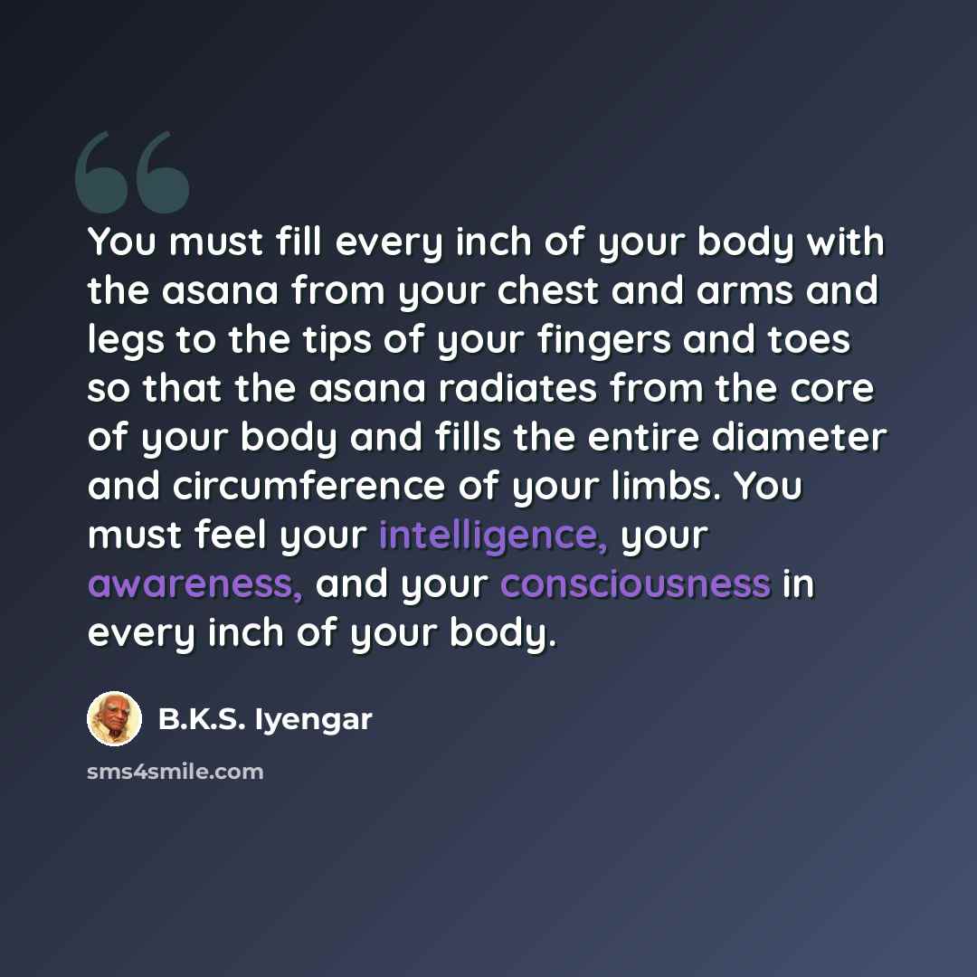 “You must fill every inch of your body with the asana from your chest and arms and legs to the tips of your fingers and toes so that the asana radiates from the core of your body and fills the entire diameter and circumference of your limbs. You must feel your intelligence, your awareness, and your…” quote by B.K.S. Iyengar