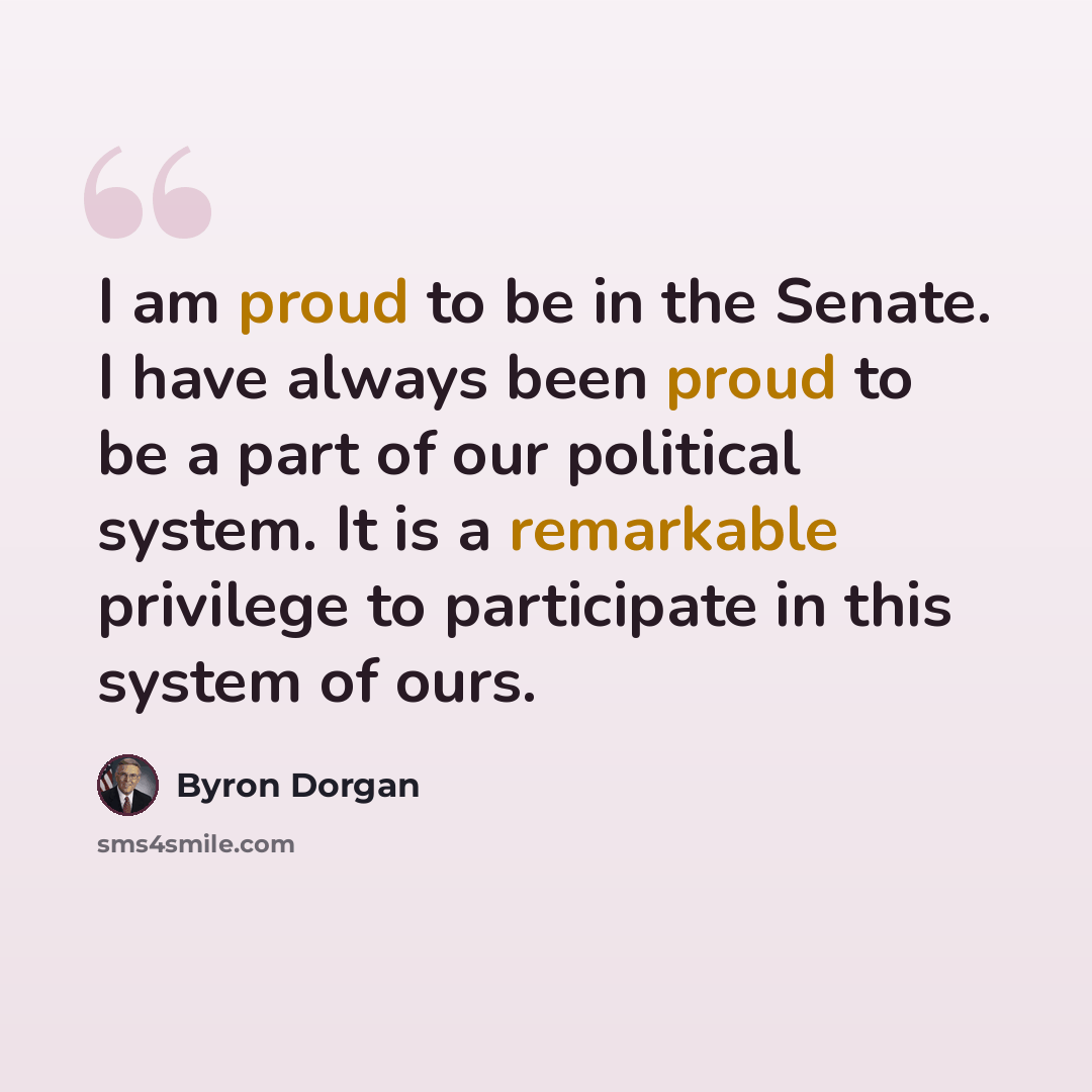 “I am proud to be in the Senate. I have always been proud to be a part of our political system. It is a remarkable privilege to participate in this system of ours.” quote by Byron Dorgan